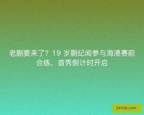 老蒯要来了？19 岁蒯纪闻参与海港赛前合练，首秀倒计时开启
