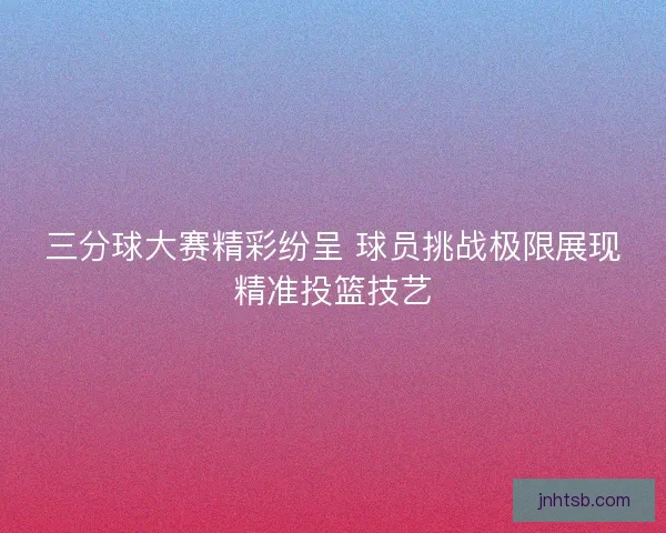 三分球大赛精彩纷呈 球员挑战极限展现精准投篮技艺