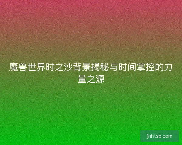 魔兽世界时之沙背景揭秘与时间掌控的力量之源