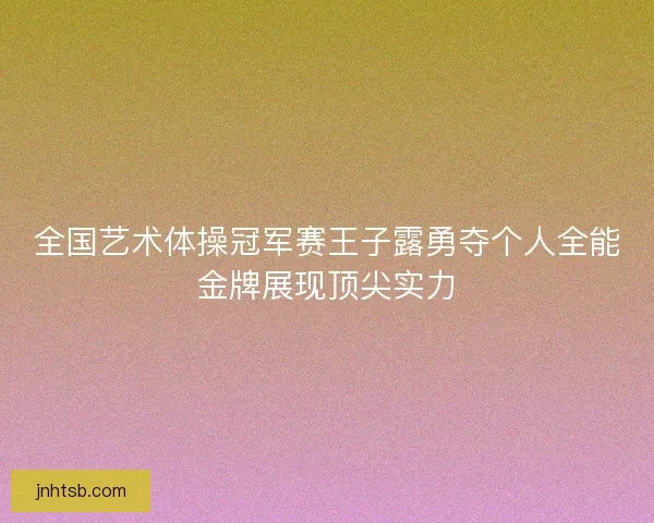 全国艺术体操冠军赛王子露勇夺个人全能金牌展现顶尖实力 全国艺术体操冠军赛王子露勇夺个人全能金牌展现顶尖实力