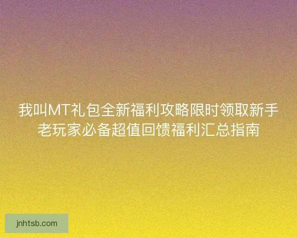 我叫MT礼包全新福利攻略限时领取新手老玩家必备超值回馈福利汇总指南