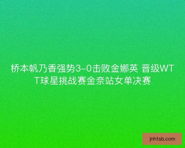 桥本帆乃香强势3-0击败金娜英 晋级WTT球星挑战赛金奈站女单决赛
