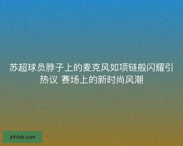 苏超球员脖子上的麦克风如项链般闪耀引热议 赛场上的新时尚风潮 苏超球员脖子上的麦克风如项链般闪耀引热议 赛场上的新时尚风潮