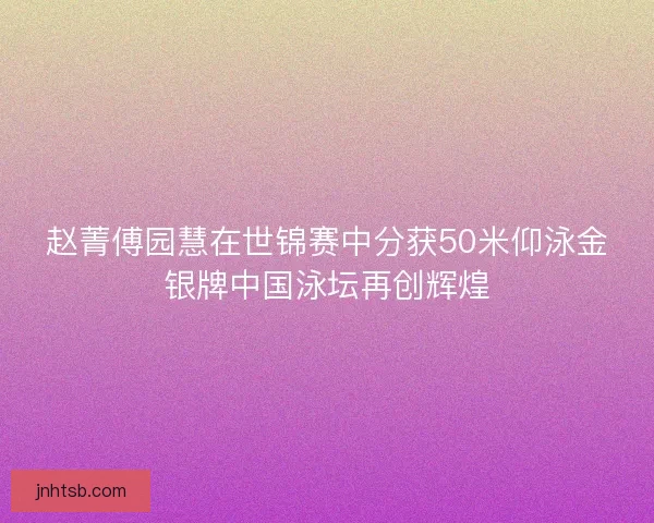 赵菁傅园慧在世锦赛中分获50米仰泳金银牌中国泳坛再创辉煌
