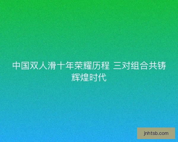 中国双人滑十年荣耀历程 三对组合共铸辉煌时代