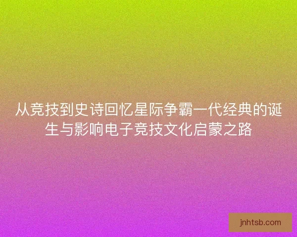 从竞技到史诗回忆星际争霸一代经典的诞生与影响电子竞技文化启蒙之路