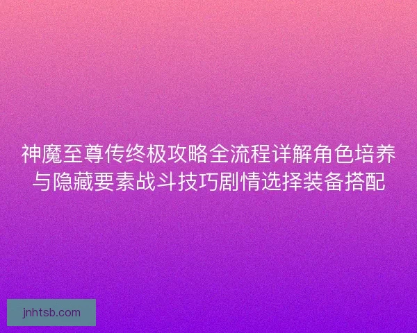 神魔至尊传终极攻略全流程详解角色培养与隐藏要素战斗技巧剧情选择装备搭配