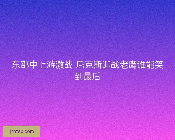 东部中上游激战 尼克斯迎战老鹰谁能笑到最后