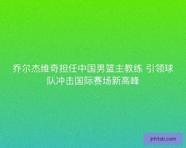 乔尔杰维奇担任中国男篮主教练 引领球队冲击国际赛场新高峰