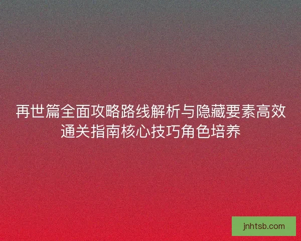 再世篇全面攻略路线解析与隐藏要素高效通关指南核心技巧角色培养