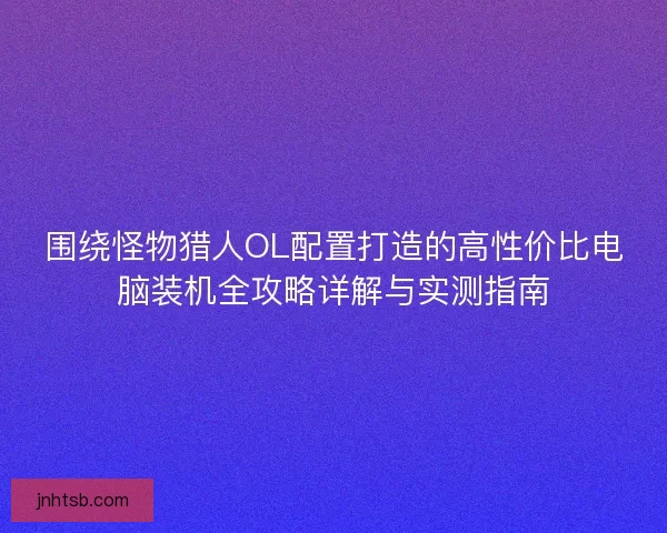围绕怪物猎人OL配置打造的高性价比电脑装机全攻略详解与实测指南