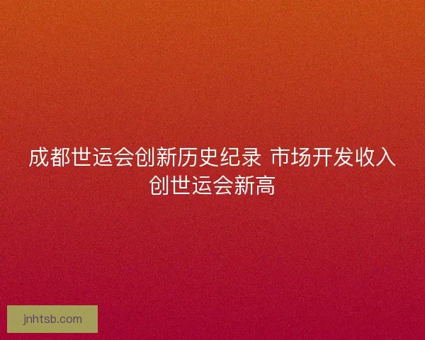 成都世运会创新历史纪录 市场开发收入创世运会新高