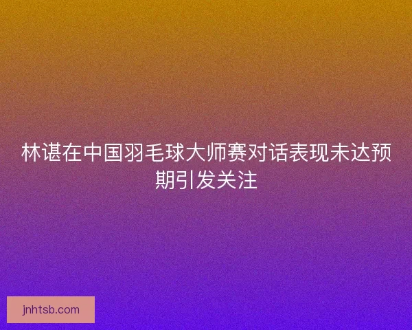 林谌在中国羽毛球大师赛对话表现未达预期引发关注 林谌在中国羽毛球大师赛对话表现未达预期引发关注