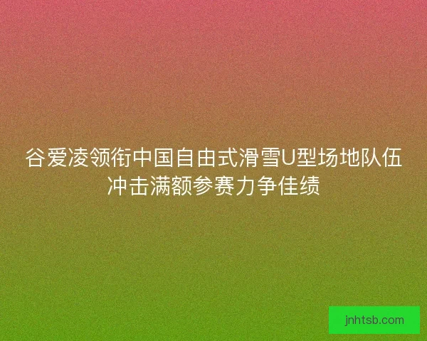 谷爱凌领衔中国自由式滑雪U型场地队伍冲击满额参赛力争佳绩 谷爱凌领衔中国自由式滑雪U型场地队伍冲击满额参赛力争佳绩