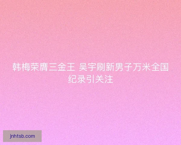 韩梅荣膺三金王 吴宇刷新男子万米全国纪录引关注 韩梅荣膺三金王 吴宇刷新男子万米全国纪录引关注