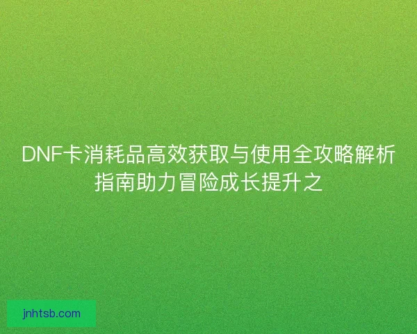 DNF卡消耗品高效获取与使用全攻略解析指南助力冒险成长提升之 DNF卡消耗品高效获取与使用全攻略解析指南助力冒险成长提升之