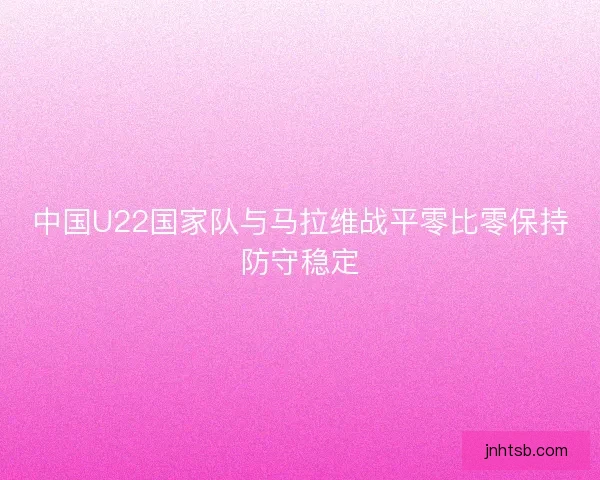 中国U22国家队与马拉维战平零比零保持防守稳定 中国U22国家队与马拉维战平零比零保持防守稳定