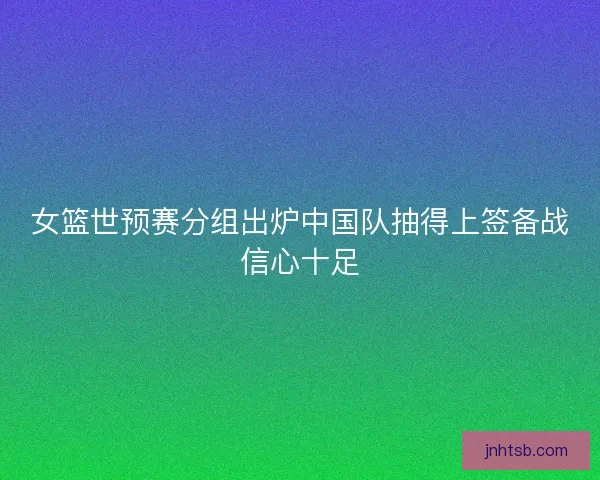 女篮世预赛分组出炉中国队抽得上签备战信心十足