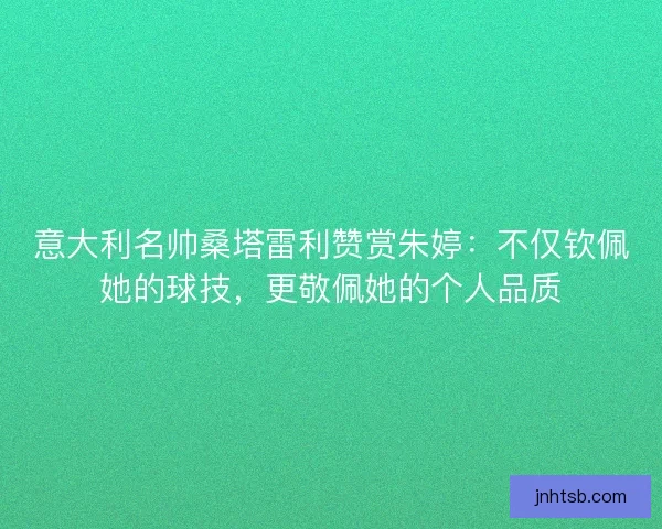 意大利名帅桑塔雷利赞赏朱婷：不仅钦佩她的球技，更敬佩她的个人品质