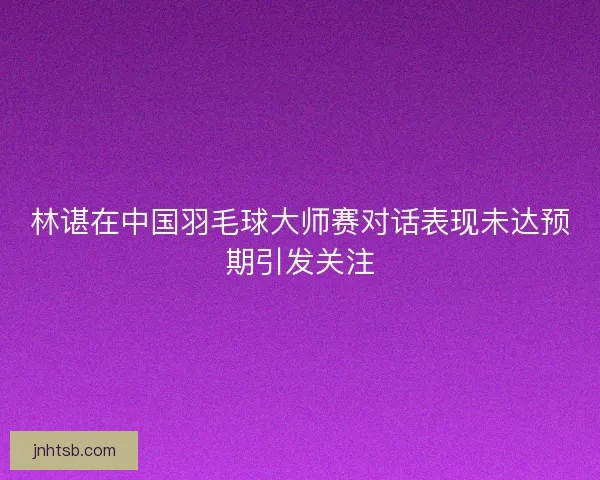 林谌在中国羽毛球大师赛对话表现未达预期引发关注