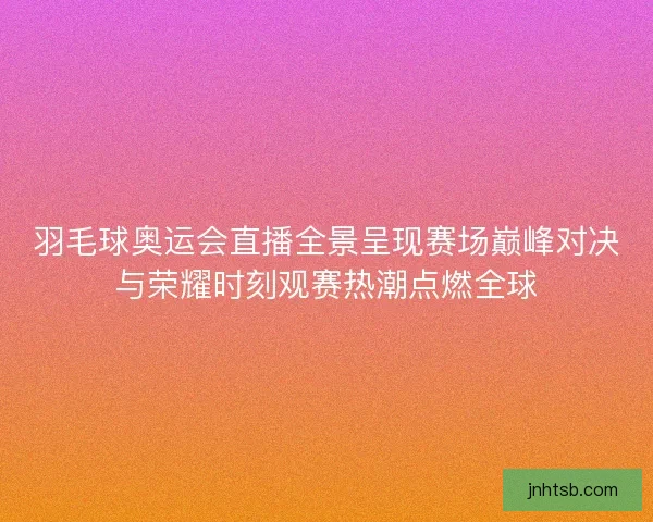 羽毛球奥运会直播全景呈现赛场巅峰对决与荣耀时刻观赛热潮点燃全球