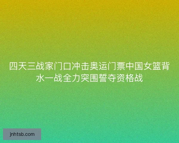 四天三战家门口冲击奥运门票中国女篮背水一战全力突围誓夺资格战 四天三战家门口冲击奥运门票中国女篮背水一战全力突围誓夺资格战