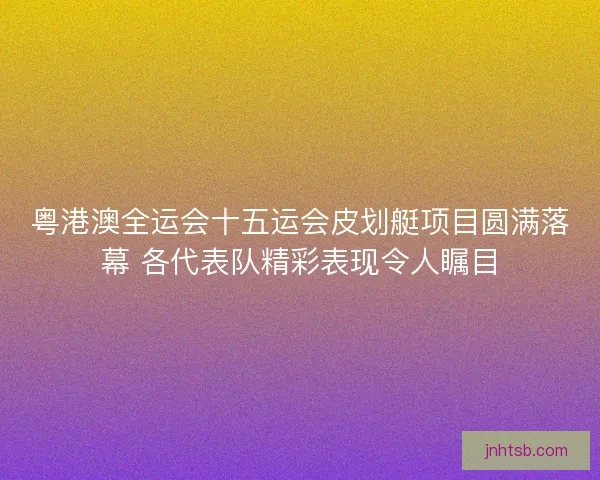 粤港澳全运会十五运会皮划艇项目圆满落幕 各代表队精彩表现令人瞩目 粤港澳全运会十五运会皮划艇项目圆满落幕 各代表队精彩表现令人瞩目