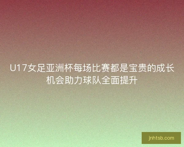 U17女足亚洲杯每场比赛都是宝贵的成长机会助力球队全面提升 U17女足亚洲杯每场比赛都是宝贵的成长机会助力球队全面提升