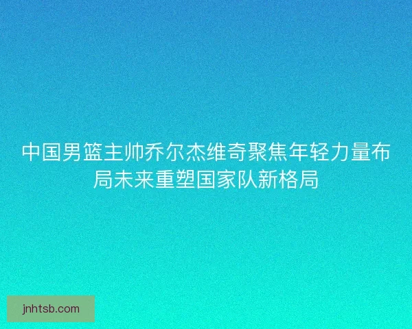 中国男篮主帅乔尔杰维奇聚焦年轻力量布局未来重塑国家队新格局 中国男篮主帅乔尔杰维奇聚焦年轻力量布局未来重塑国家队新格局
