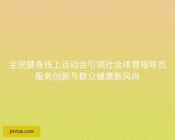 全民健身线上运动会引领社会体育指导员服务创新与群众健康新风尚 全民健身线上运动会引领社会体育指导员服务创新与群众健康新风尚