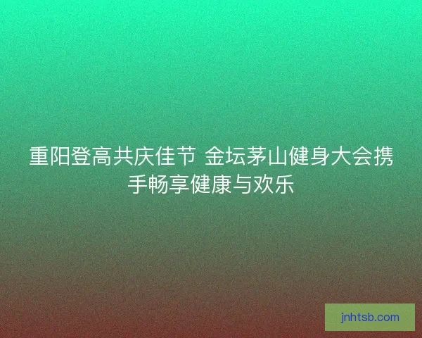 重阳登高共庆佳节 金坛茅山健身大会携手畅享健康与欢乐 重阳登高共庆佳节 金坛茅山健身大会携手畅享健康与欢乐