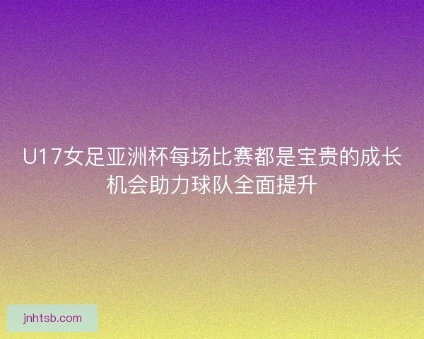 U17女足亚洲杯每场比赛都是宝贵的成长机会助力球队全面提升