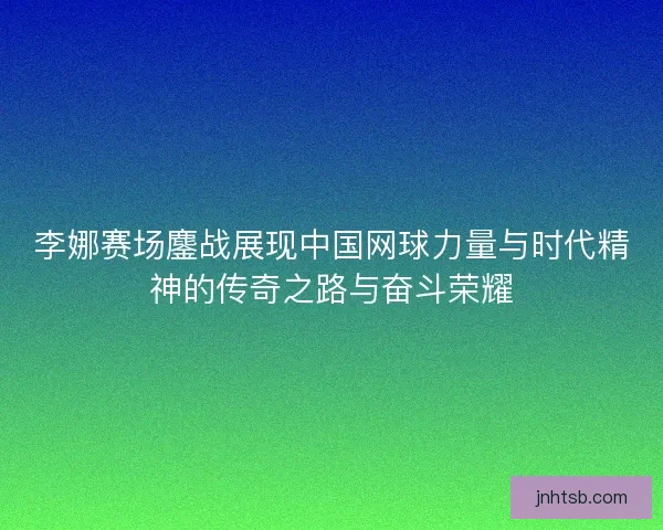 李娜赛场鏖战展现中国网球力量与时代精神的传奇之路与奋斗荣耀