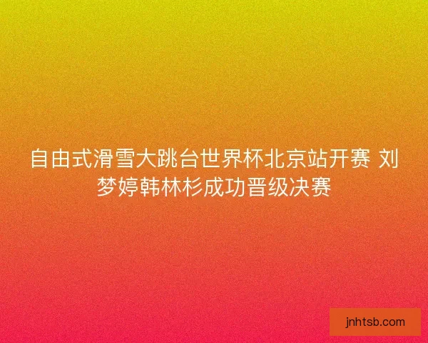 自由式滑雪大跳台世界杯北京站开赛 刘梦婷韩林杉成功晋级决赛 自由式滑雪大跳台世界杯北京站开赛 刘梦婷韩林杉成功晋级决赛