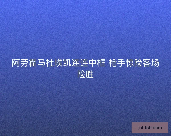 阿劳霍马杜埃凯连连中框 枪手惊险客场险胜 阿劳霍马杜埃凯连连中框 枪手惊险客场险胜