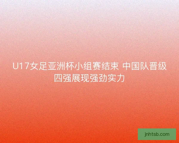 U17女足亚洲杯小组赛结束 中国队晋级四强展现强劲实力 U17女足亚洲杯小组赛结束 中国队晋级四强展现强劲实力