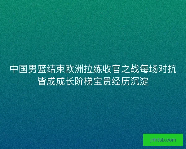 中国男篮结束欧洲拉练收官之战每场对抗皆成成长阶梯宝贵经历沉淀 中国男篮结束欧洲拉练收官之战每场对抗皆成成长阶梯宝贵经历沉淀