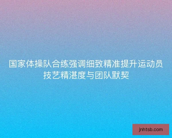 国家体操队合练强调细致精准提升运动员技艺精湛度与团队默契 国家体操队合练强调细致精准提升运动员技艺精湛度与团队默契