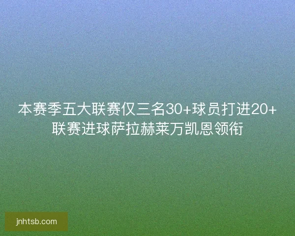 本赛季五大联赛仅三名30+球员打进20+联赛进球萨拉赫莱万凯恩领衔 本赛季五大联赛仅三名30+球员打进20+联赛进球萨拉赫莱万凯恩领衔