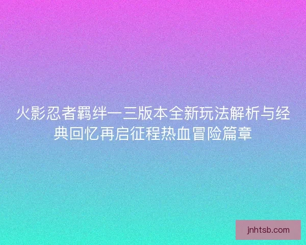 火影忍者羁绊一三版本全新玩法解析与经典回忆再启征程热血冒险篇章