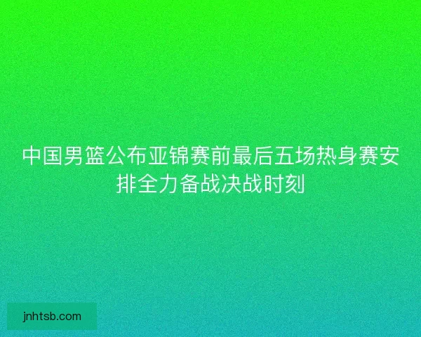 中国男篮公布亚锦赛前最后五场热身赛安排全力备战决战时刻 中国男篮公布亚锦赛前最后五场热身赛安排全力备战决战时刻