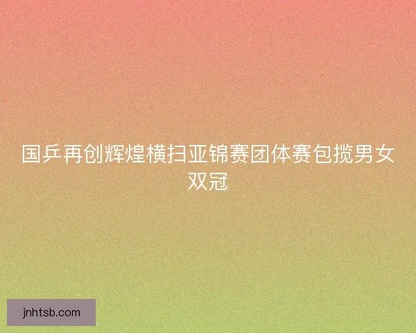 国乒再创辉煌横扫亚锦赛团体赛包揽男女双冠 国乒再创辉煌横扫亚锦赛团体赛包揽男女双冠
