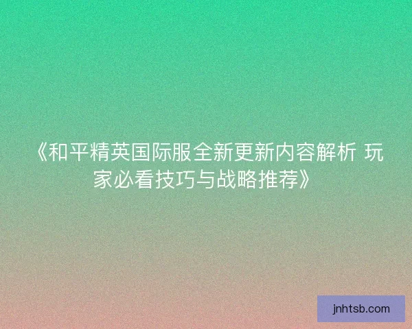 《和平精英国际服全新更新内容解析 玩家必看技巧与战略推荐》 《和平精英国际服全新更新内容解析 玩家必看技巧与战略推荐》
