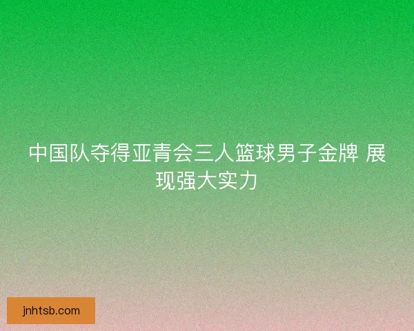 中国队夺得亚青会三人篮球男子金牌 展现强大实力 中国队夺得亚青会三人篮球男子金牌 展现强大实力