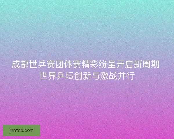 成都世乒赛团体赛精彩纷呈开启新周期 世界乒坛创新与激战并行 成都世乒赛团体赛精彩纷呈开启新周期 世界乒坛创新与激战并行