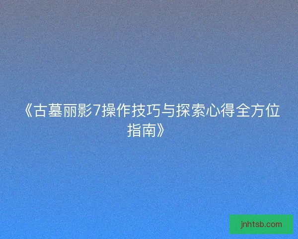 《古墓丽影7操作技巧与探索心得全方位指南》