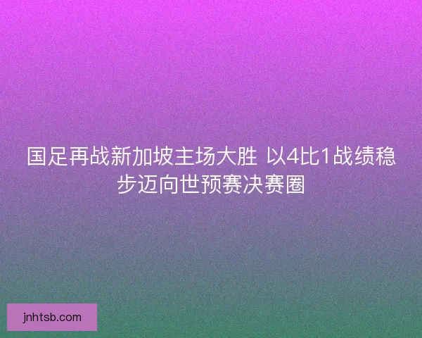 国足再战新加坡主场大胜 以4比1战绩稳步迈向世预赛决赛圈 国足再战新加坡主场大胜 以4比1战绩稳步迈向世预赛决赛圈