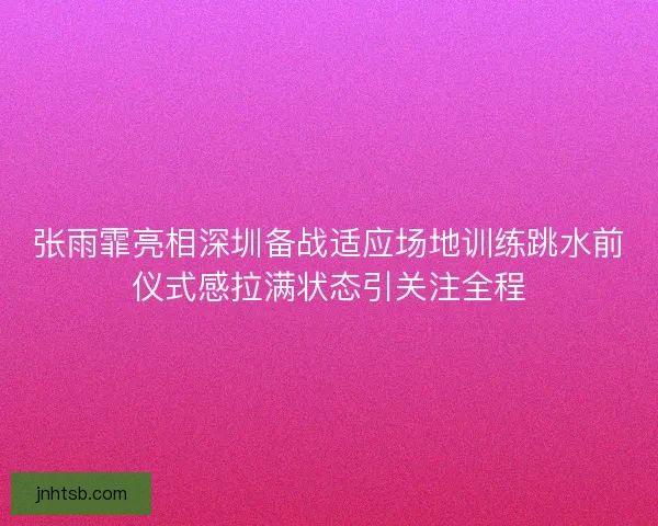 张雨霏亮相深圳备战适应场地训练跳水前仪式感拉满状态引关注全程 张雨霏亮相深圳备战适应场地训练跳水前仪式感拉满状态引关注全程